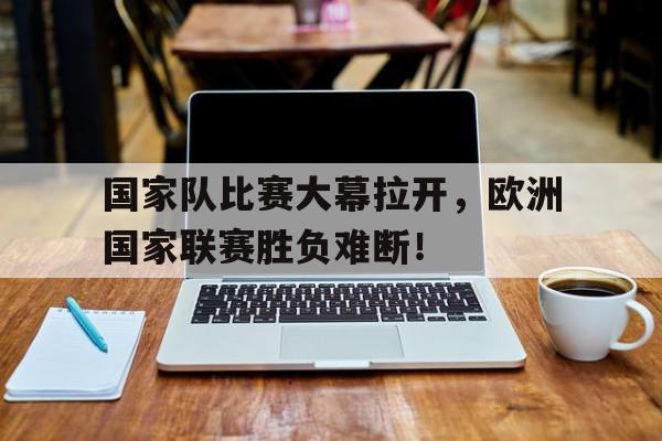 国家队比赛大幕拉开，欧洲国家联赛胜负难断！