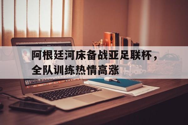 阿根廷河床备战亚足联杯，全队训练热情高涨