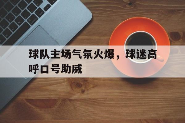 球队主场气氛火爆，球迷高呼口号助威