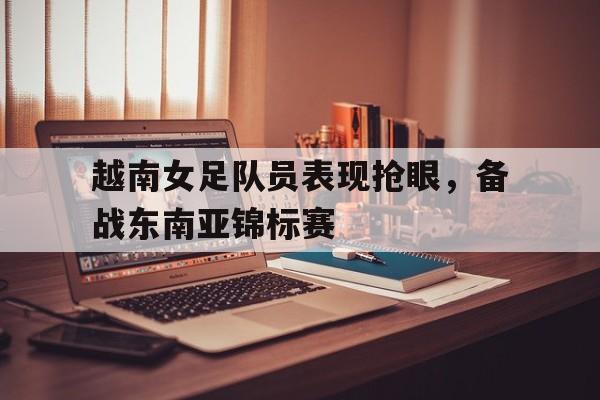 越南女足队员表现抢眼，备战东南亚锦标赛