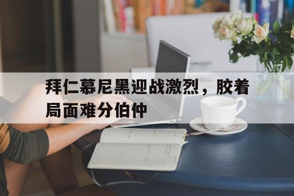 拜仁慕尼黑迎战激烈，胶着局面难分伯仲